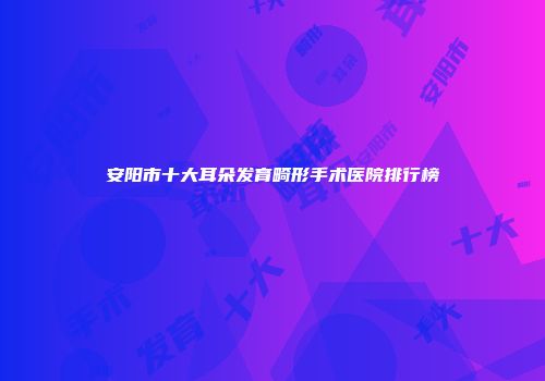 安阳市十大耳朵发育畸形手术医院排行榜