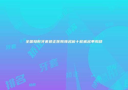 全国隐形牙套矫正医院排名前十权威名单揭晓