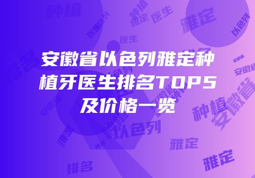 安徽省以色列雅定种植牙医生排名TOP5及价格一览