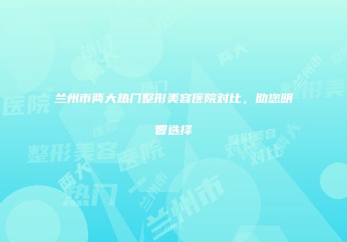 兰州市两大热门整形美容医院对比，助您明智选择