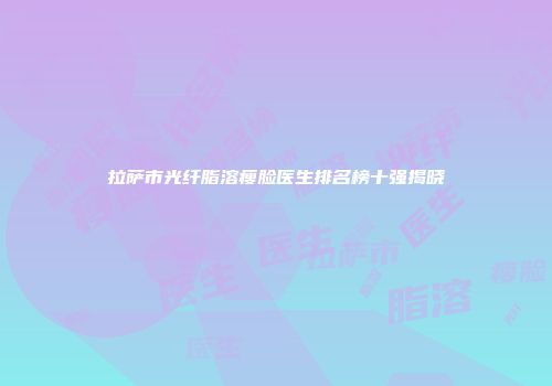 拉萨市光纤脂溶瘦脸医生排名榜十强揭晓
