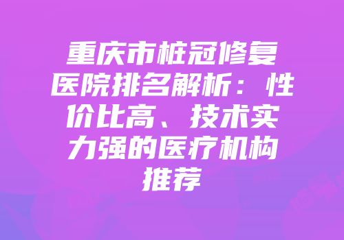 重庆市桩冠修复医院排名解析：性价比高、技术实力强的医疗机构推荐