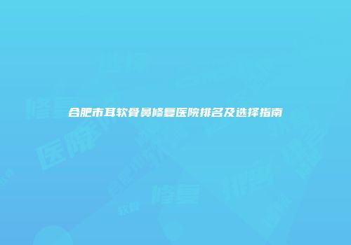 合肥市耳软骨鼻修复医院排名及选择指南
