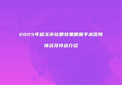 2025年韶关市祛眼袋黑眼圈手术医院排名及特色介绍