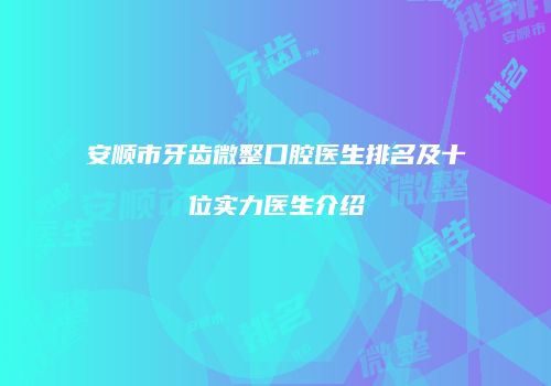 安顺市牙齿微整口腔医生排名及十位实力医生介绍