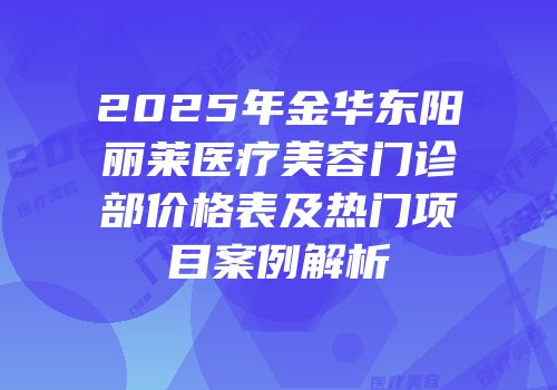 2025年金华东阳丽莱医疗美容门诊部价格表及热门项目案例解析