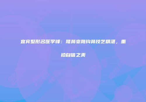 宜宾整形名医李锋：隆鼻变鹰钩鼻技艺精湛，重拾自信之美