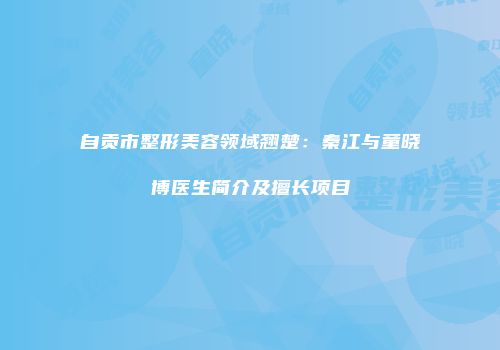 自贡市整形美容领域翘楚：秦江与童晓博医生简介及擅长项目
