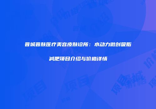 晋城晋肤医疗美容皮肤诊所：水动力微创吸脂减肥项目介绍与价格详情