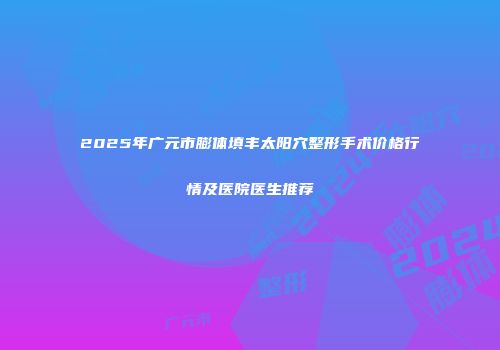2025年广元市膨体填丰太阳穴整形手术价格行情及医院医生推荐