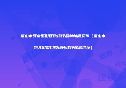 唐山市牙套整形医院排行名单新版发布（唐山市路北淑香口腔诊所连锁权威推荐）