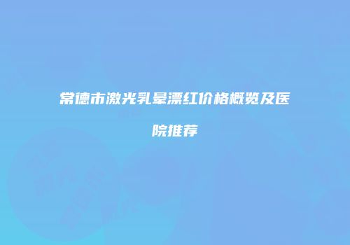 常德市激光乳晕漂红价格概览及医院推荐