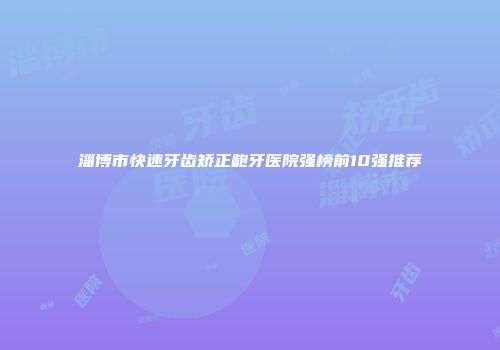淄博市快速牙齿矫正龅牙医院强榜前10强推荐