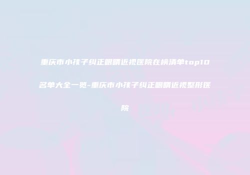重庆市小孩子纠正眼睛近视医院在榜清单top10名单大全一览-重庆市小孩子纠正眼睛近视整形医院