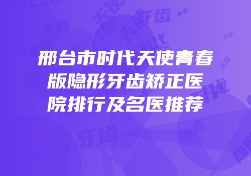 邢台市时代天使青春版隐形牙齿矫正医院排行及名医推荐
