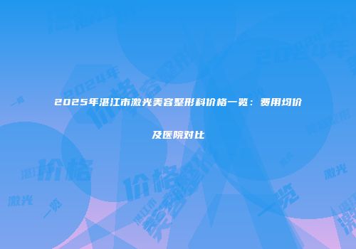 2025年湛江市激光美容整形科价格一览：费用均价及医院对比