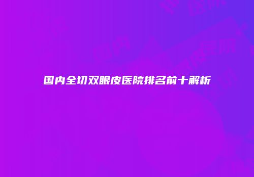 国内全切双眼皮医院排名前十解析