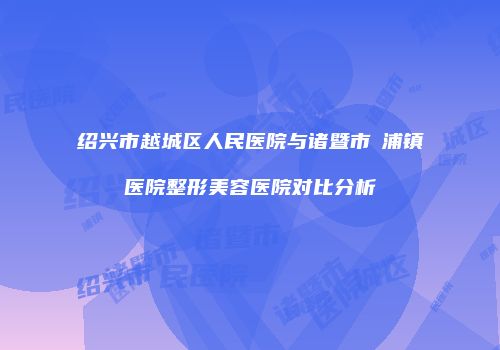 绍兴市越城区人民医院与诸暨市浬浦镇医院整形美容医院对比分析