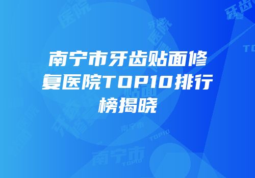 南宁市牙齿贴面修复医院TOP10排行榜揭晓