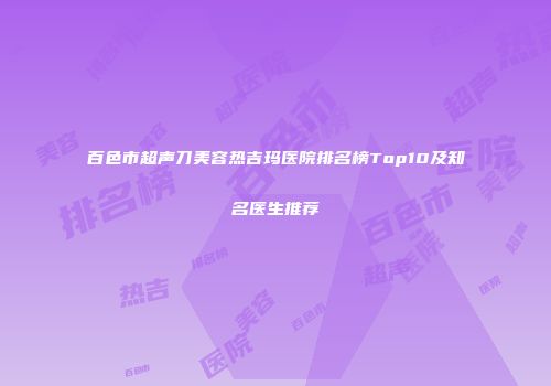 百色市超声刀美容热吉玛医院排名榜Top10及知名医生推荐