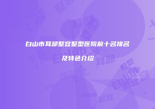 白山市耳部整容整型医院前十名排名及特色介绍
