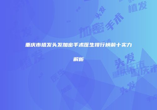 重庆市植发头发加密手术医生排行榜前十实力解析