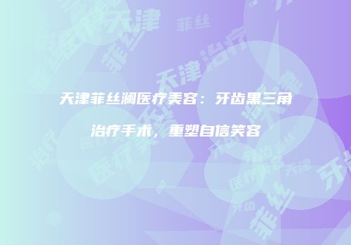 天津菲丝澜医疗美容：牙齿黑三角治疗手术，重塑自信笑容