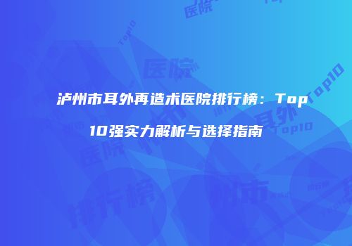 泸州市耳外再造术医院排行榜：Top10强实力解析与选择指南