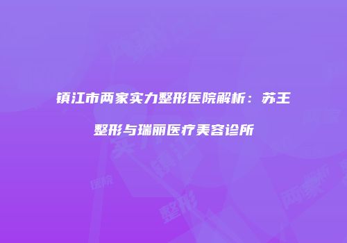 镇江市两家实力整形医院解析：苏王整形与瑞丽医疗美容诊所