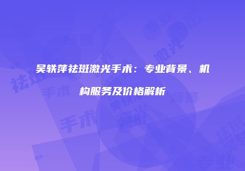 吴轶萍祛斑激光手术：专业背景、机构服务及价格解析