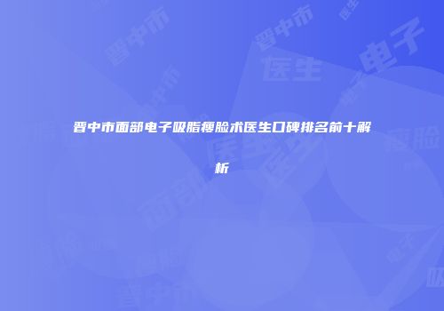 晋中市面部电子吸脂瘦脸术医生口碑排名前十解析