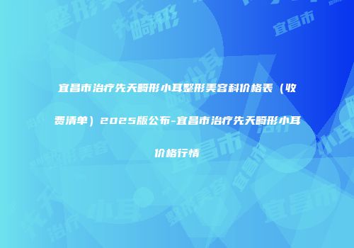 宜昌市治疗先天畸形小耳整形美容科价格表（收费清单）2025版公布-宜昌市治疗先天畸形小耳价格行情