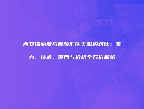 西安瑞丽斯与青颜汇医美机构对比：实力、技术、项目与价格全方位解析