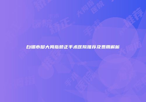 白银市脚大拇指矫正手术医院推荐及费用解析