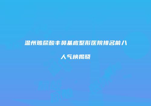温州玻尿酸丰鼻基底整形医院排名前八人气榜揭晓