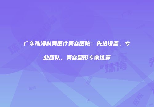 广东珠海科美医疗美容医院：先进设备、专业团队，美容整形专家推荐