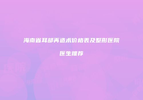 海南省耳部再造术价格表及整形医院医生推荐