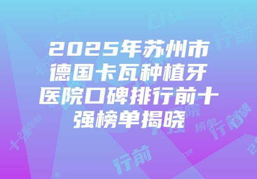 2025年苏州市德国卡瓦种植牙医院口碑排行前十强榜单揭晓