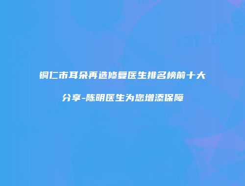 铜仁市耳朵再造修复医生排名榜前十大分享-陈明医生为您增添保障