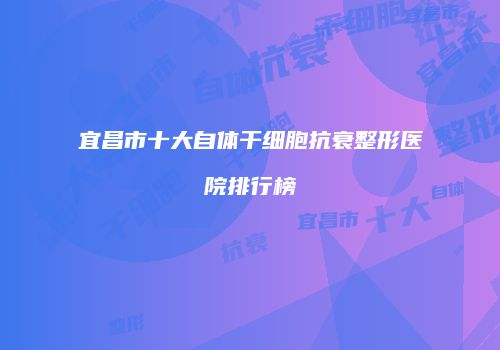 宜昌市十大自体干细胞抗衰整形医院排行榜