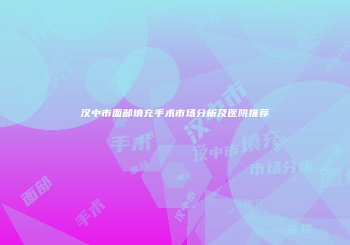 汉中市面部填充手术市场分析及医院推荐