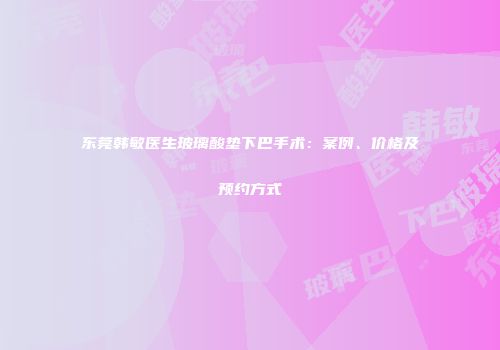 东莞韩敏医生玻璃酸垫下巴手术：案例、价格及预约方式