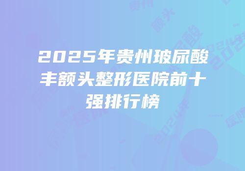 2025年贵州玻尿酸丰额头整形医院前十强排行榜