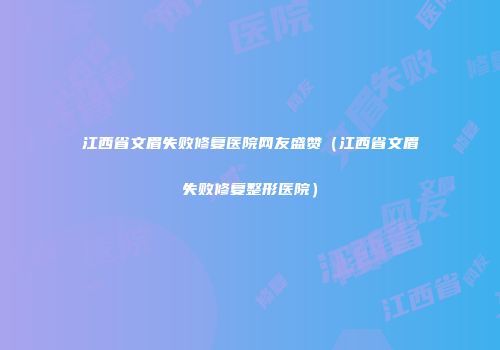 江西省文眉失败修复医院网友盛赞（江西省文眉失败修复整形医院）