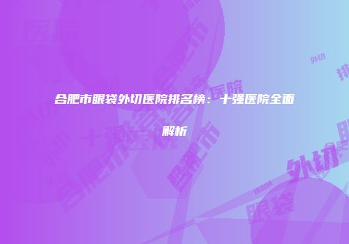合肥市眼袋外切医院排名榜：十强医院全面解析