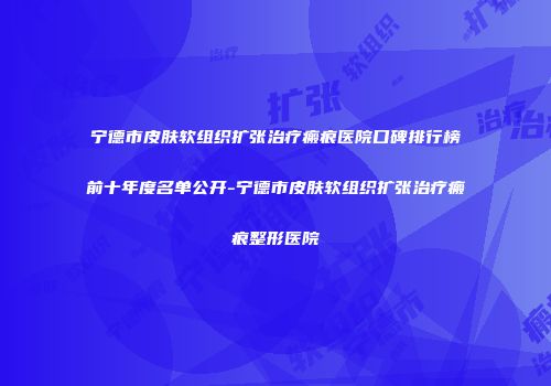 宁德市皮肤软组织扩张治疗瘢痕医院口碑排行榜前十年度名单公开-宁德市皮肤软组织扩张治疗瘢痕整形医院