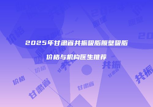 2025年甘肃省共振吸脂腹壁吸脂价格与机构医生推荐