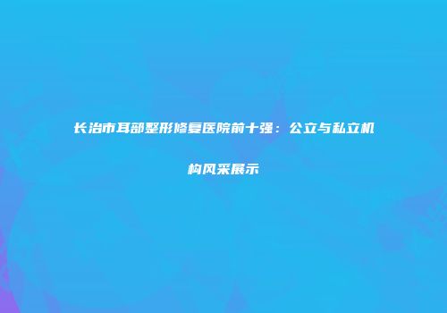 长治市耳部整形修复医院前十强：公立与私立机构风采展示