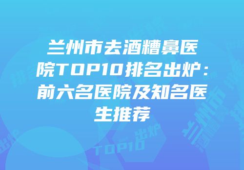 兰州市去酒糟鼻医院TOP10排名出炉：前六名医院及知名医生推荐