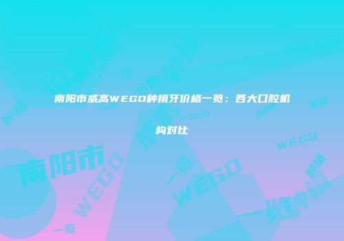 南阳市威高WEGO种植牙价格一览：各大口腔机构对比